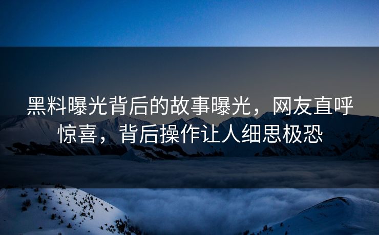 黑料曝光背后的故事曝光，网友直呼惊喜，背后操作让人细思极恐