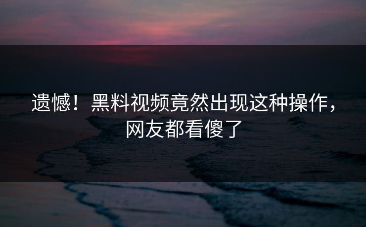 遗憾！黑料视频竟然出现这种操作，网友都看傻了