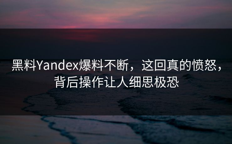 黑料Yandex爆料不断，这回真的愤怒，背后操作让人细思极恐