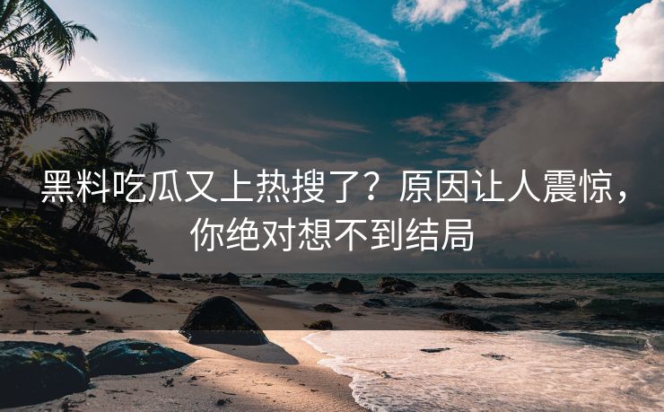 黑料吃瓜又上热搜了？原因让人震惊，你绝对想不到结局