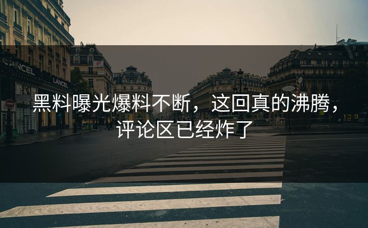 黑料曝光爆料不断，这回真的沸腾，评论区已经炸了