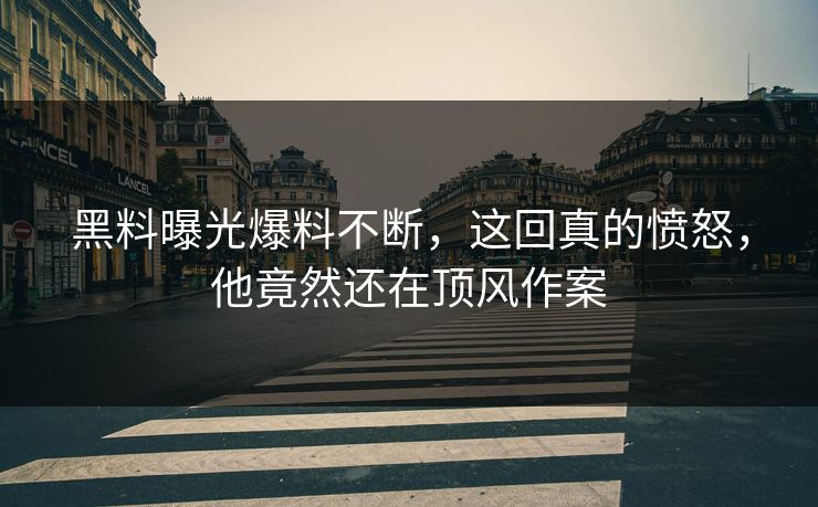黑料曝光爆料不断，这回真的愤怒，他竟然还在顶风作案