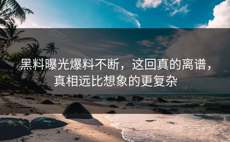 黑料曝光爆料不断，这回真的离谱，真相远比想象的更复杂