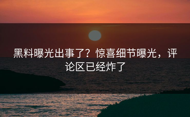 黑料曝光出事了？惊喜细节曝光，评论区已经炸了