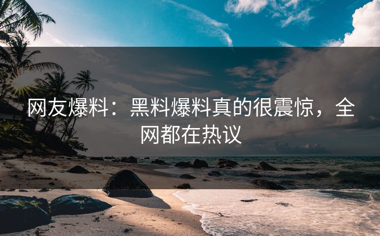 网友爆料：黑料爆料真的很震惊，全网都在热议