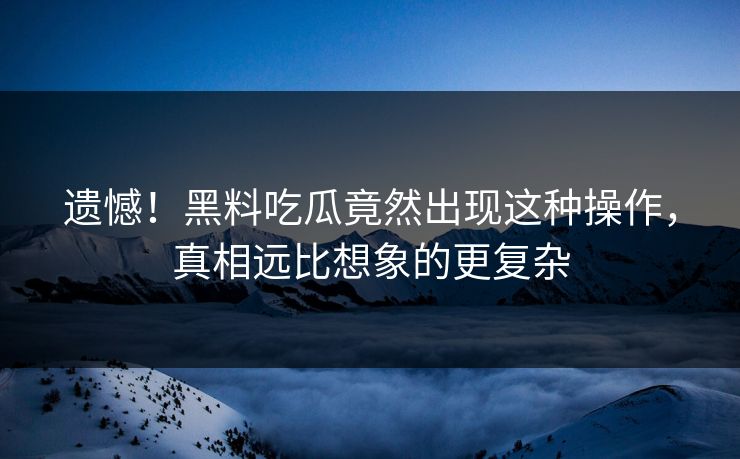 遗憾！黑料吃瓜竟然出现这种操作，真相远比想象的更复杂
