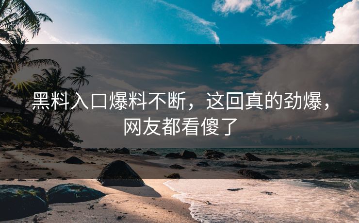 黑料入口爆料不断，这回真的劲爆，网友都看傻了