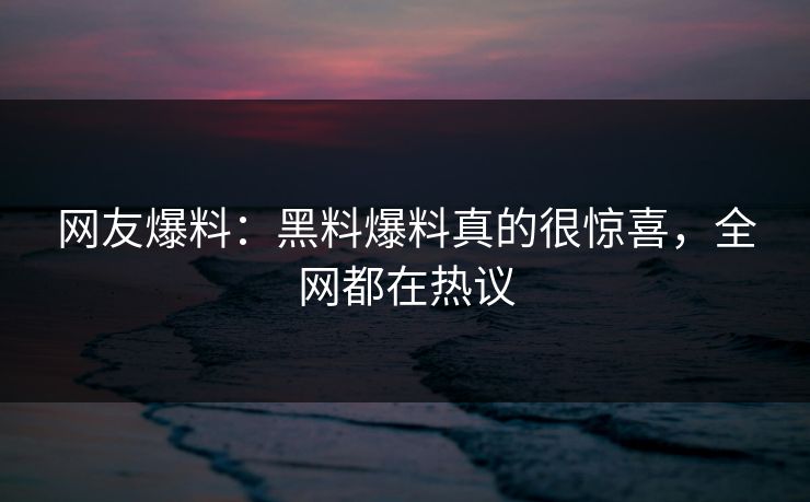 网友爆料：黑料爆料真的很惊喜，全网都在热议