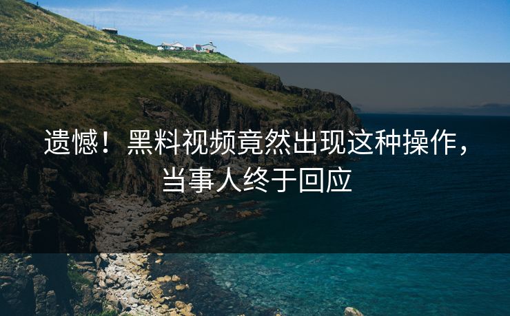 遗憾！黑料视频竟然出现这种操作，当事人终于回应