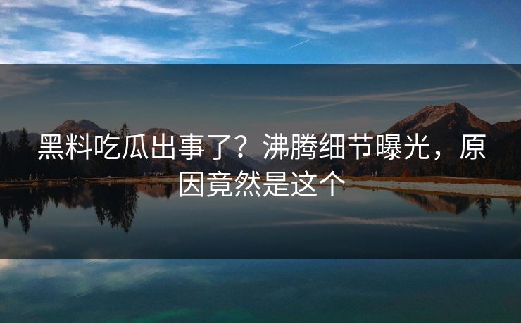 黑料吃瓜出事了？沸腾细节曝光，原因竟然是这个