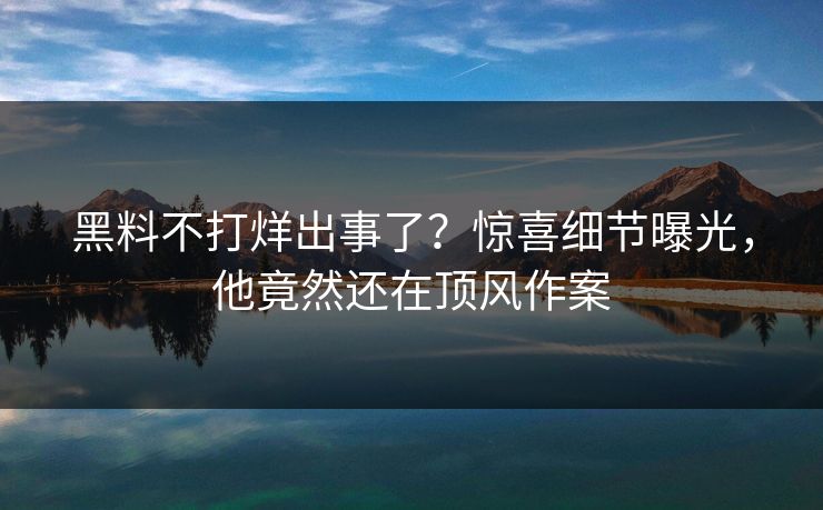 黑料不打烊出事了？惊喜细节曝光，他竟然还在顶风作案