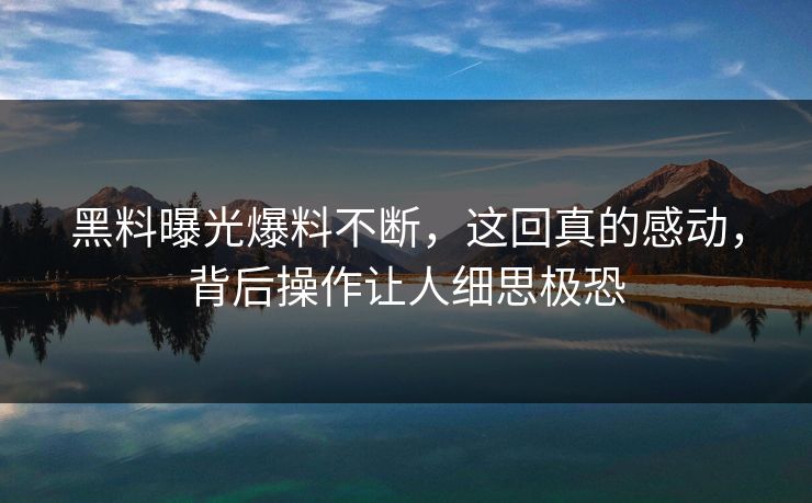 黑料曝光爆料不断，这回真的感动，背后操作让人细思极恐
