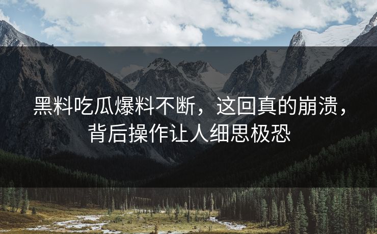 黑料吃瓜爆料不断，这回真的崩溃，背后操作让人细思极恐