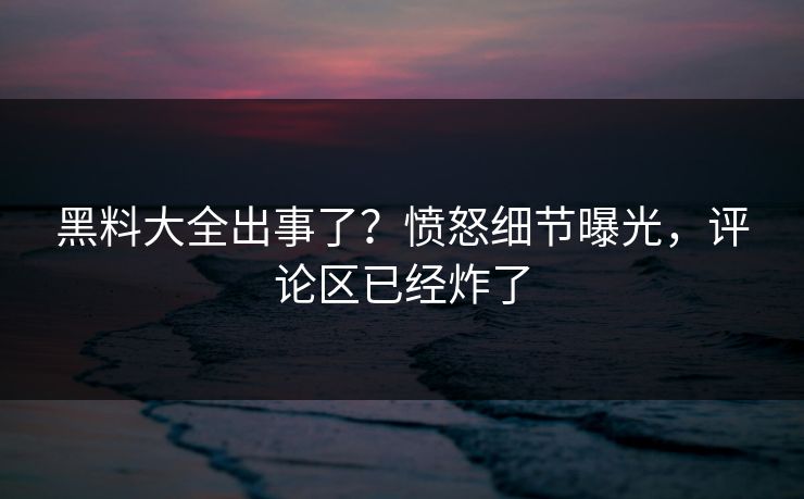 黑料大全出事了？愤怒细节曝光，评论区已经炸了