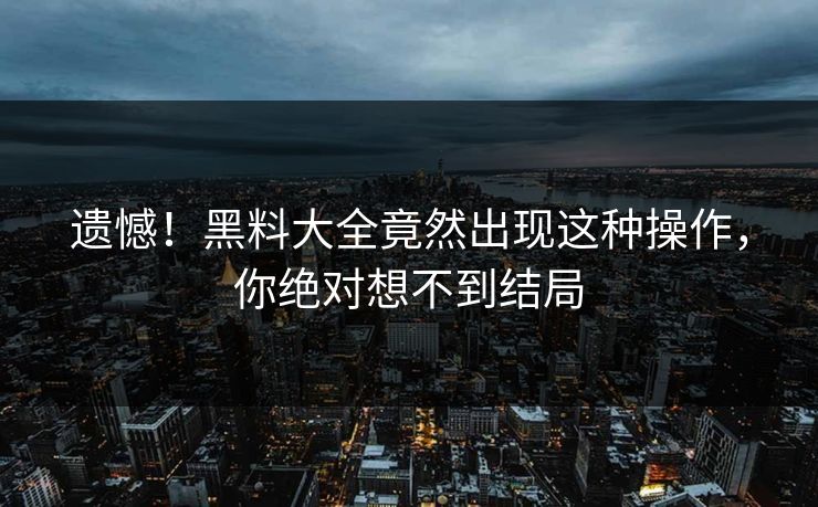 遗憾！黑料大全竟然出现这种操作，你绝对想不到结局