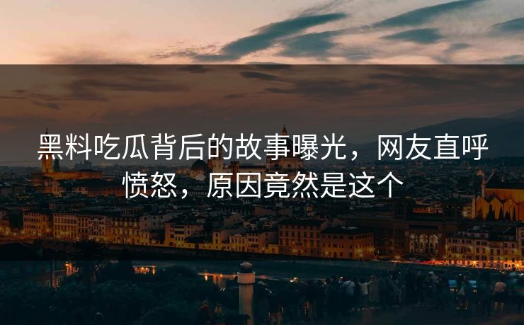 黑料吃瓜背后的故事曝光，网友直呼愤怒，原因竟然是这个
