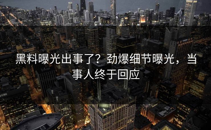 黑料曝光出事了？劲爆细节曝光，当事人终于回应