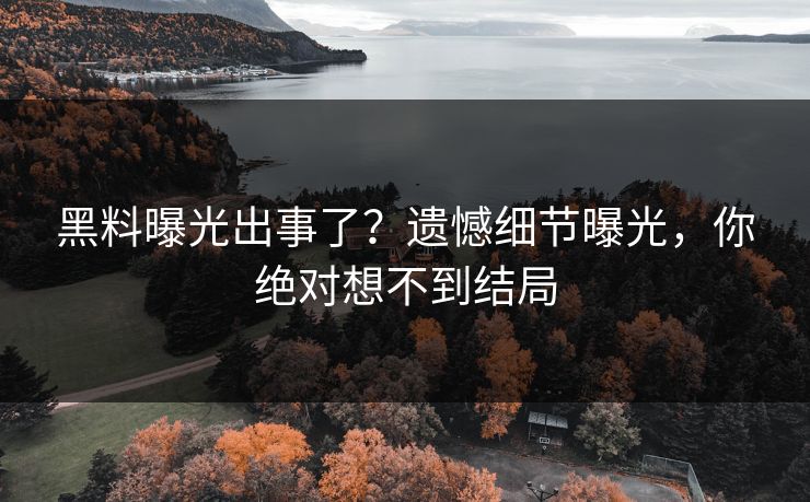 黑料曝光出事了？遗憾细节曝光，你绝对想不到结局