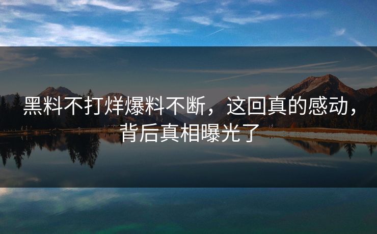 黑料不打烊爆料不断，这回真的感动，背后真相曝光了