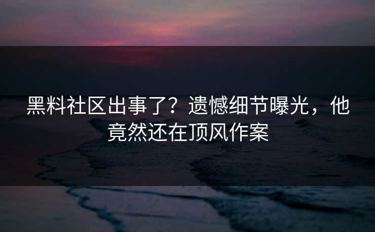 黑料社区出事了？遗憾细节曝光，他竟然还在顶风作案
