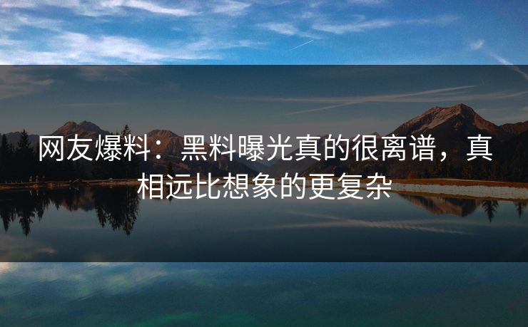 网友爆料：黑料曝光真的很离谱，真相远比想象的更复杂