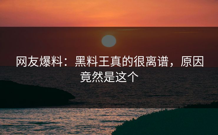 网友爆料：黑料王真的很离谱，原因竟然是这个