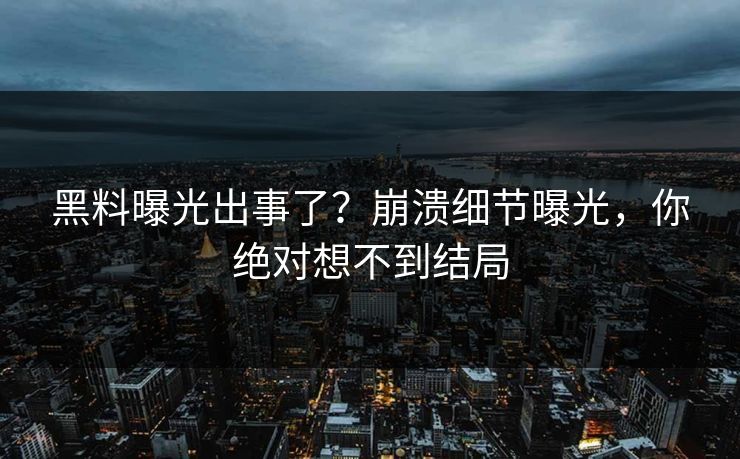 黑料曝光出事了？崩溃细节曝光，你绝对想不到结局