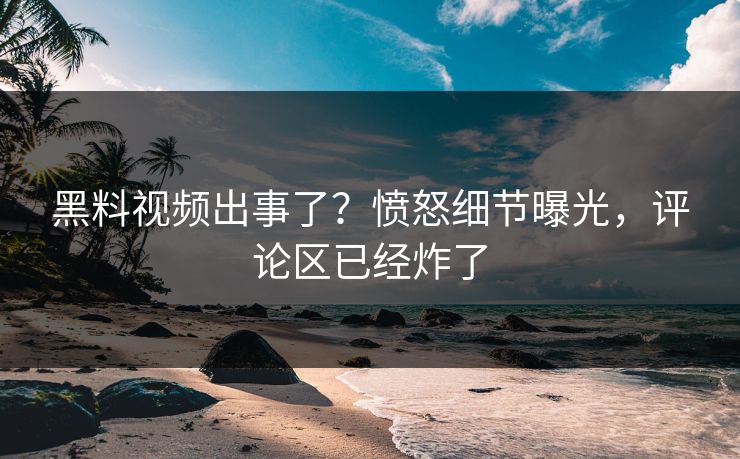 黑料视频出事了？愤怒细节曝光，评论区已经炸了