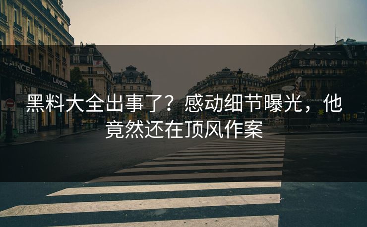 黑料大全出事了？感动细节曝光，他竟然还在顶风作案