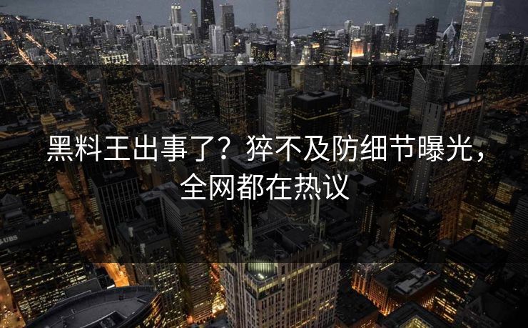黑料王出事了？猝不及防细节曝光，全网都在热议