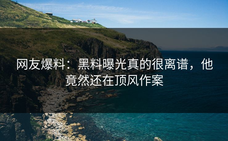 网友爆料：黑料曝光真的很离谱，他竟然还在顶风作案