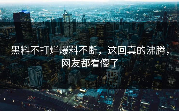 黑料不打烊爆料不断，这回真的沸腾，网友都看傻了