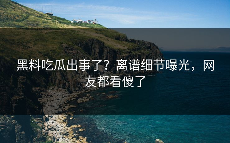 黑料吃瓜出事了？离谱细节曝光，网友都看傻了