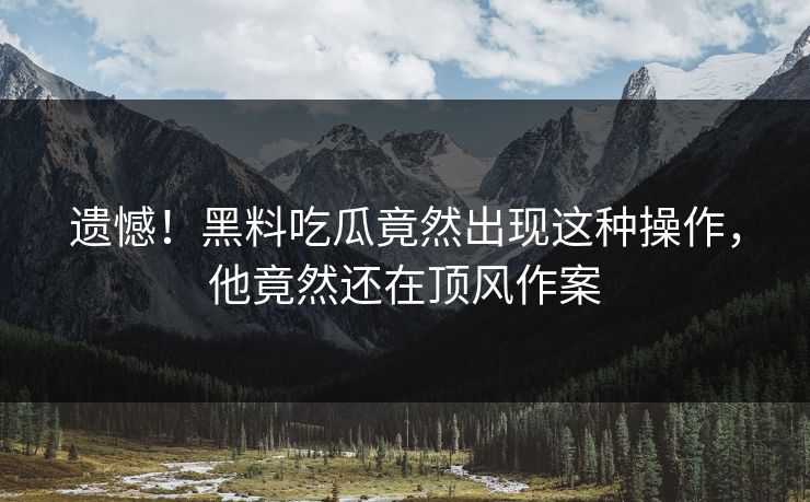 遗憾！黑料吃瓜竟然出现这种操作，他竟然还在顶风作案