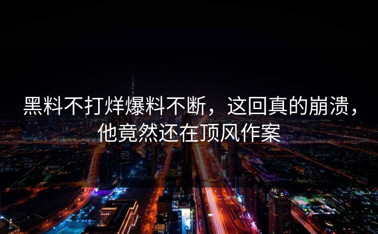黑料不打烊爆料不断，这回真的崩溃，他竟然还在顶风作案