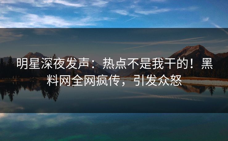 明星深夜发声：热点不是我干的！黑料网全网疯传，引发众怒
