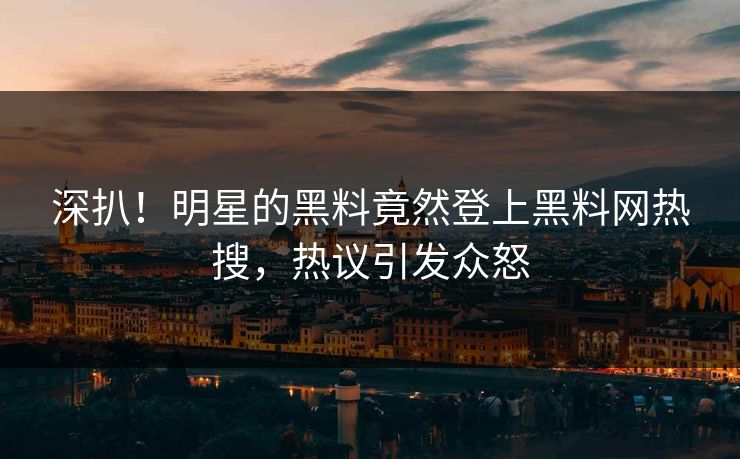 深扒！明星的黑料竟然登上黑料网热搜，热议引发众怒