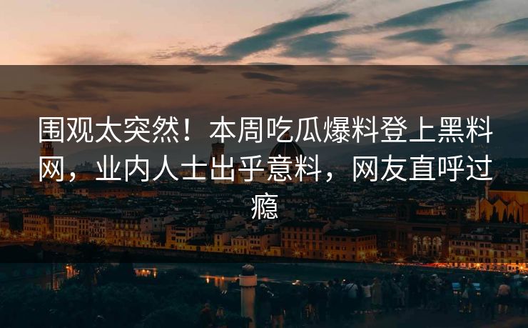 围观太突然！本周吃瓜爆料登上黑料网，业内人士出乎意料，网友直呼过瘾