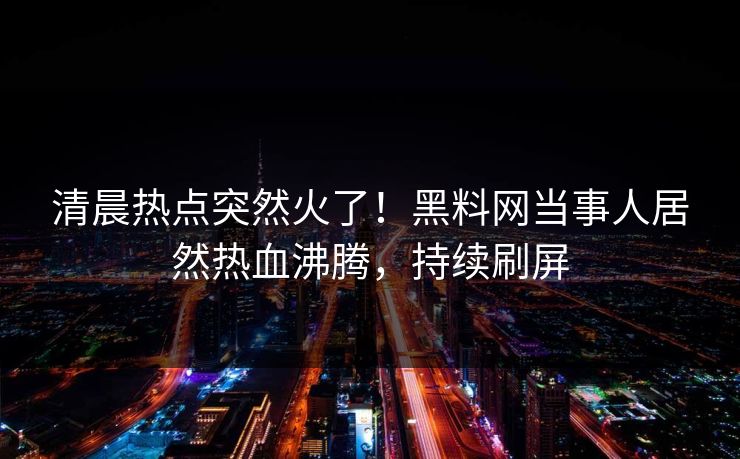 清晨热点突然火了！黑料网当事人居然热血沸腾，持续刷屏
