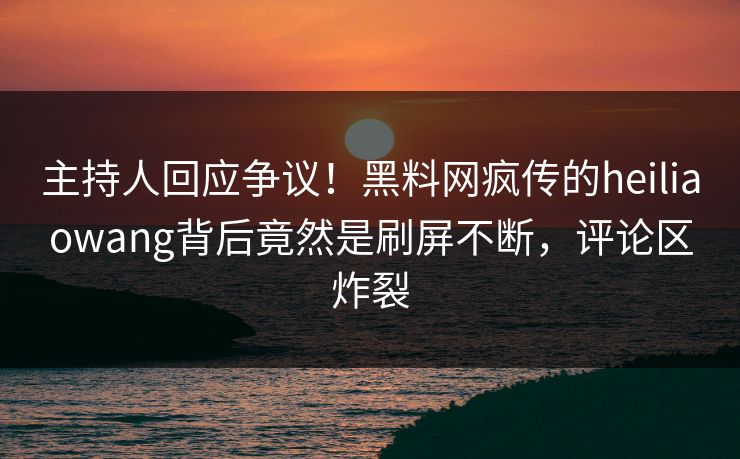 主持人回应争议！黑料网疯传的heiliaowang背后竟然是刷屏不断，评论区炸裂