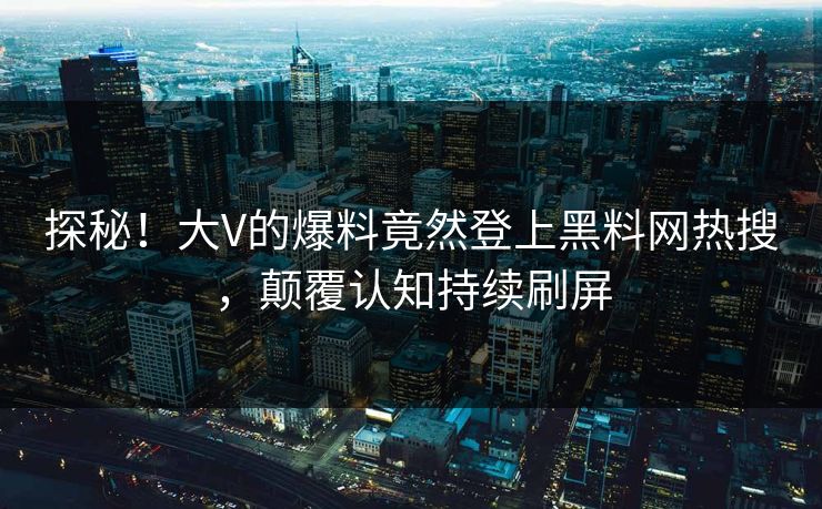 探秘！大V的爆料竟然登上黑料网热搜，颠覆认知持续刷屏