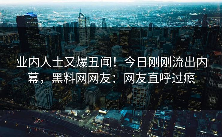 业内人士又爆丑闻！今日刚刚流出内幕，黑料网网友：网友直呼过瘾