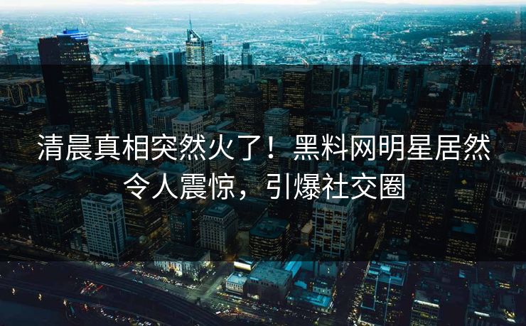 清晨真相突然火了！黑料网明星居然令人震惊，引爆社交圈