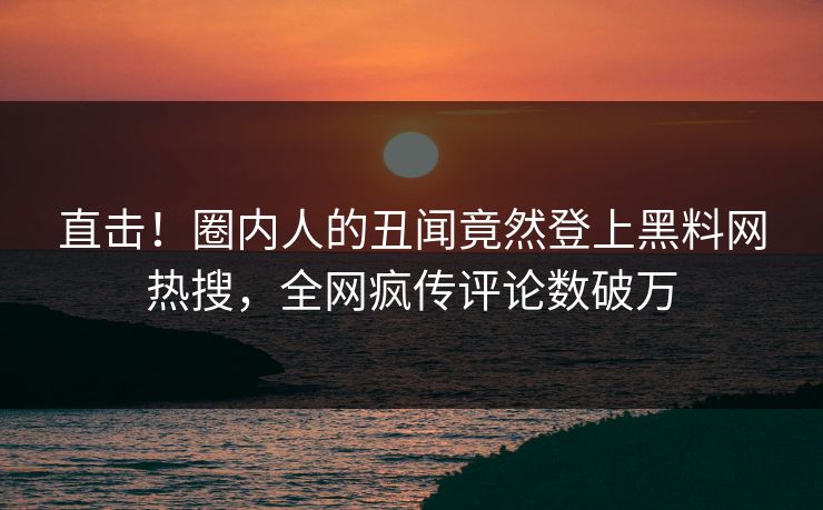 直击！圈内人的丑闻竟然登上黑料网热搜，全网疯传评论数破万