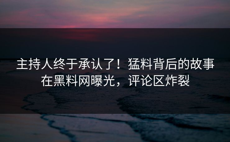 主持人终于承认了！猛料背后的故事在黑料网曝光，评论区炸裂