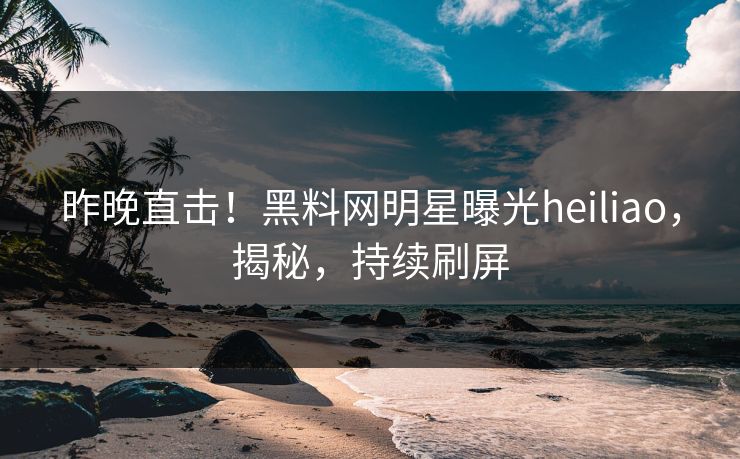 昨晚直击！黑料网明星曝光heiliao，揭秘，持续刷屏