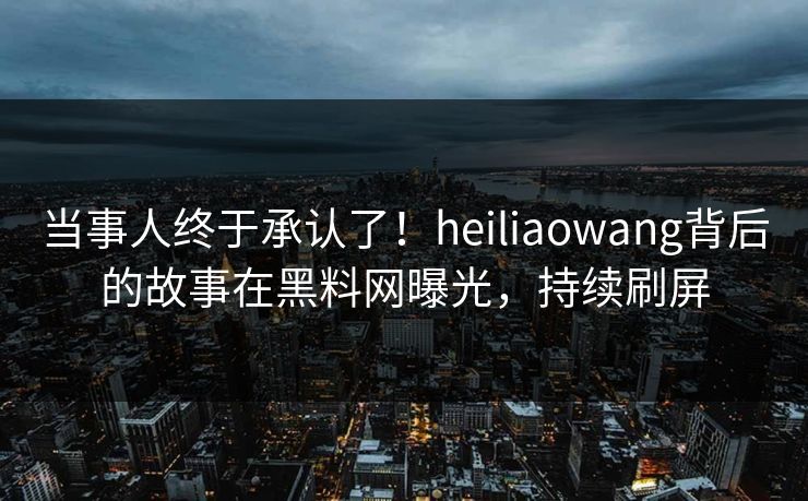 当事人终于承认了！heiliaowang背后的故事在黑料网曝光，持续刷屏