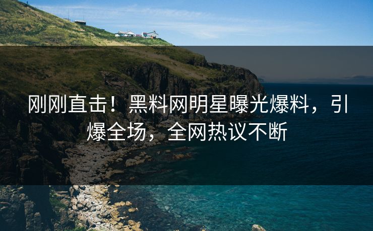 刚刚直击！黑料网明星曝光爆料，引爆全场，全网热议不断