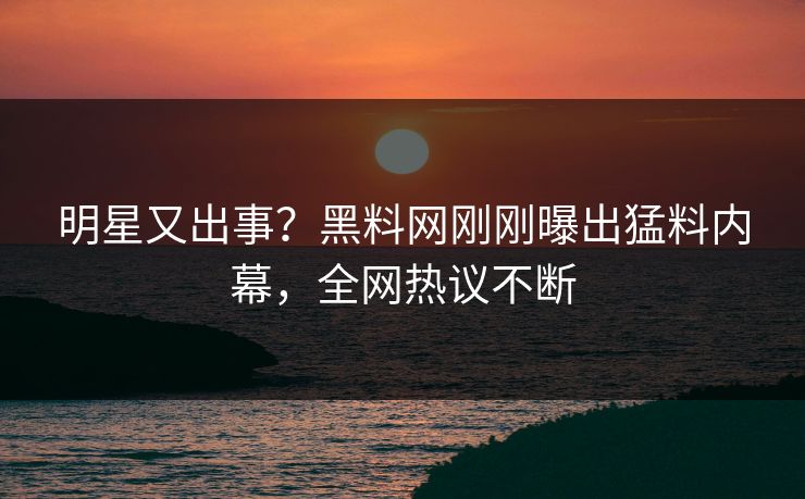 明星又出事？黑料网刚刚曝出猛料内幕，全网热议不断