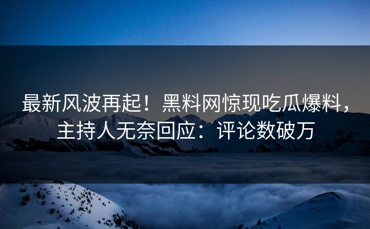 最新风波再起！黑料网惊现吃瓜爆料，主持人无奈回应：评论数破万